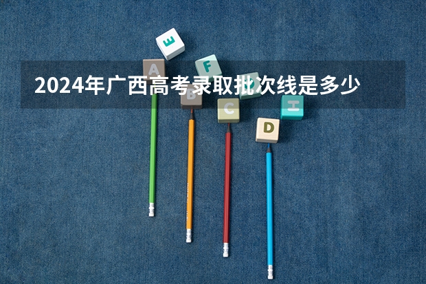 2024年广西高考录取批次线是多少？