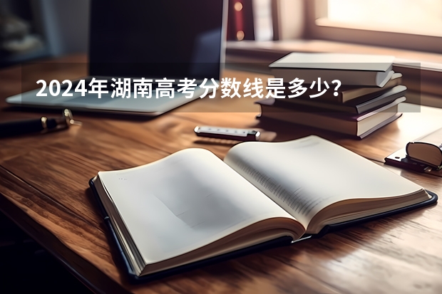 2024年湖南高考分数线是多少？