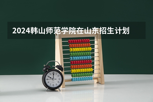 2024韩山师范学院在山东招生计划一览表