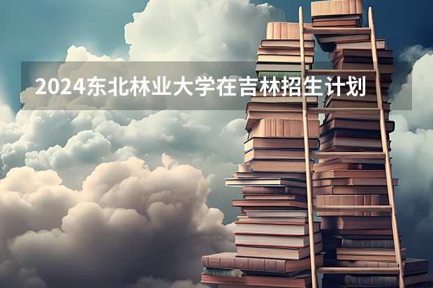 2024东北林业大学在吉林招生计划一览表