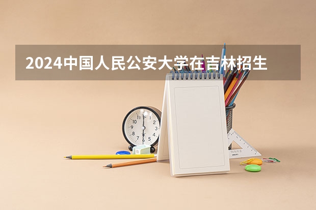 2024中国人民公安大学在吉林招生计划一览表