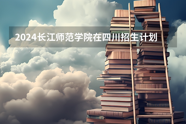 2024长江师范学院在四川招生计划一览表
