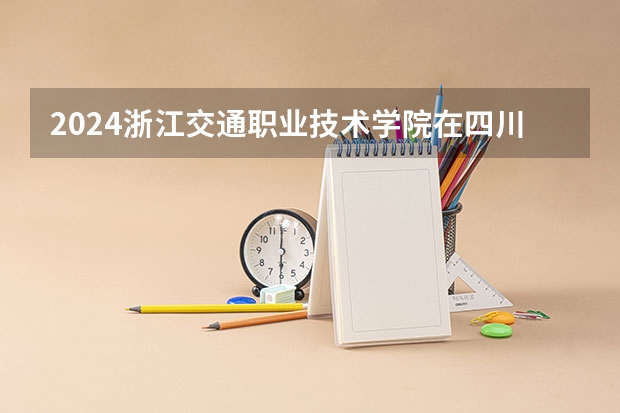 2024浙江交通职业技术学院在四川招生计划一览表