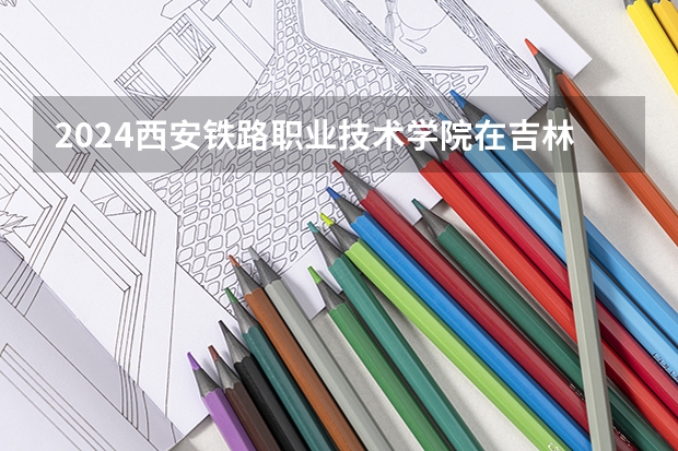 2024西安铁路职业技术学院在吉林招生计划一览表