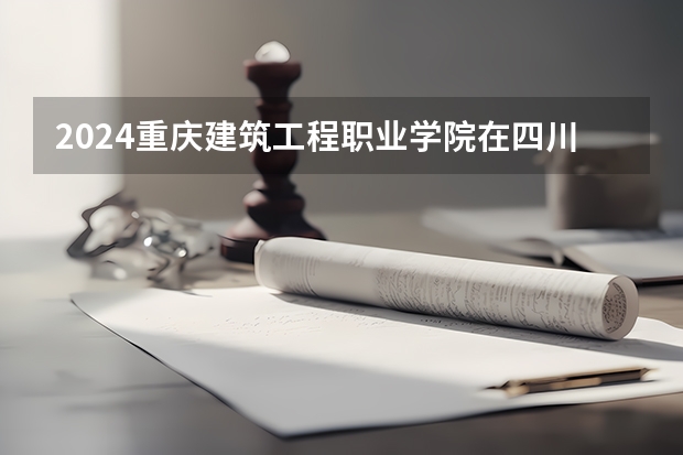 2024重庆建筑工程职业学院在四川招生计划一览表