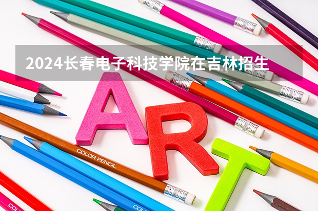 2024长春电子科技学院在吉林招生计划一览表