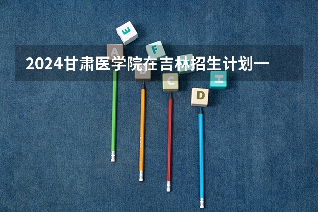 2024甘肃医学院在吉林招生计划一览表