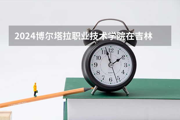 2024博尔塔拉职业技术学院在吉林招生计划一览表