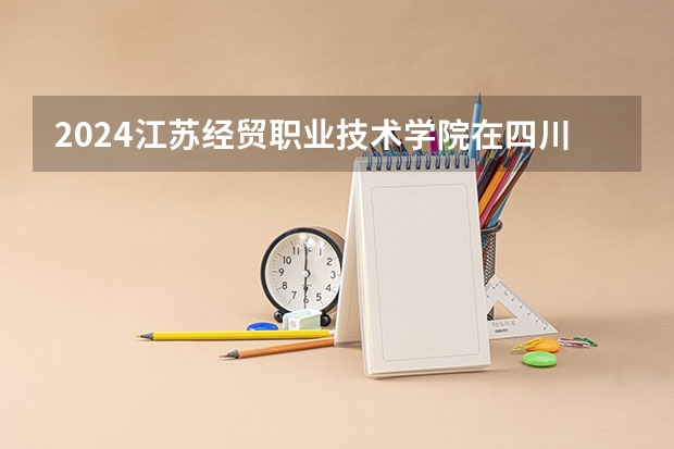 2024江苏经贸职业技术学院在四川招生计划一览表