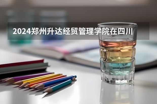 2024郑州升达经贸管理学院在四川招生计划一览表