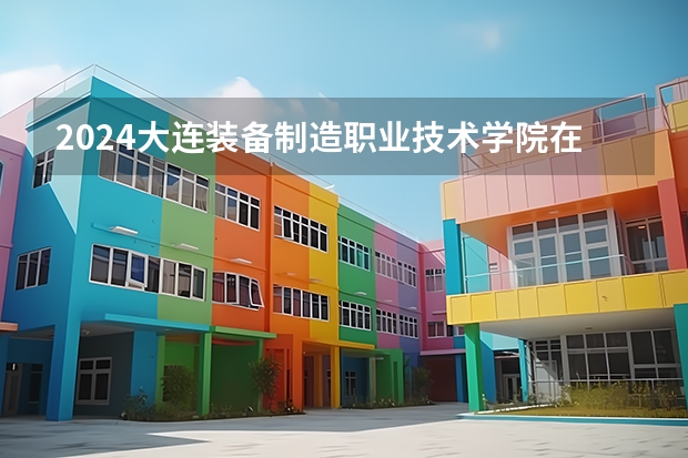 2024大连装备制造职业技术学院在四川招生计划一览表