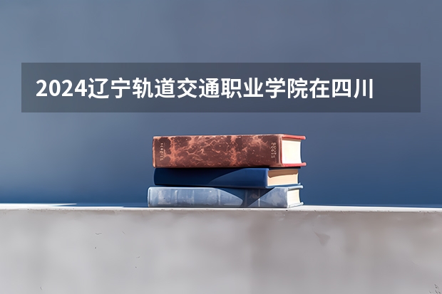 2024辽宁轨道交通职业学院在四川招生计划一览表