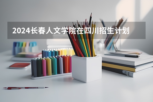 2024长春人文学院在四川招生计划一览表