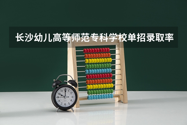长沙幼儿高等师范专科学校单招录取率 湖南单招容易进的学校公办 湖南2023单招人数