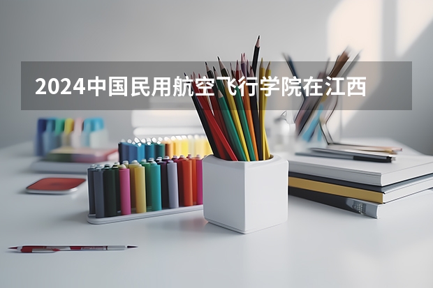 2024中国民用航空飞行学院在江西招生计划一览表