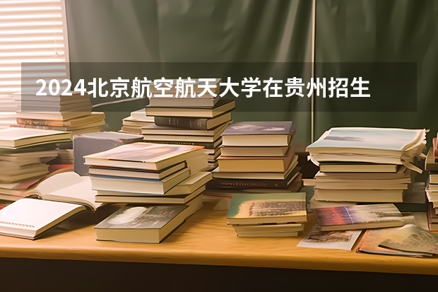 2024北京航空航天大学在贵州招生计划一览表