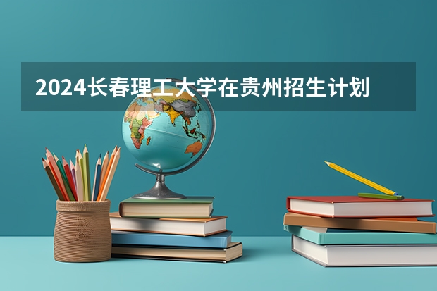 2024长春理工大学在贵州招生计划一览表