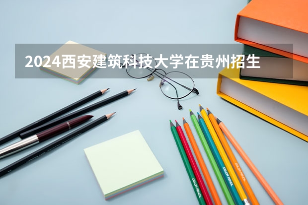 2024西安建筑科技大学在贵州招生计划一览表