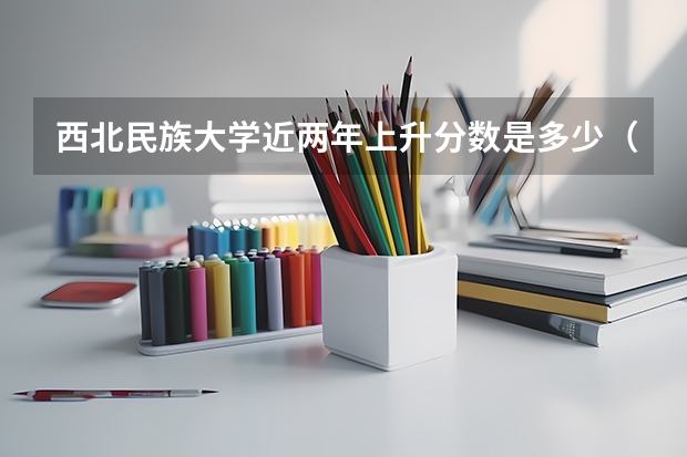 西北民族大学近两年上升分数是多少（本科）