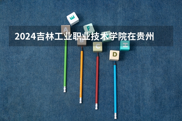 2024吉林工业职业技术学院在贵州招生计划一览表