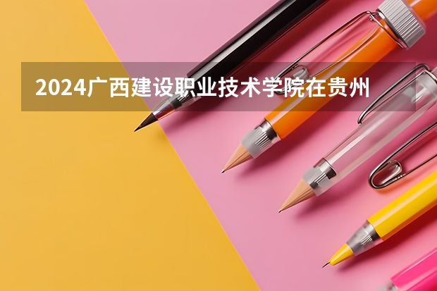 2024广西建设职业技术学院在贵州招生计划一览表