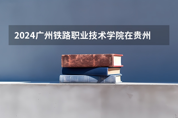2024广州铁路职业技术学院在贵州招生计划一览表