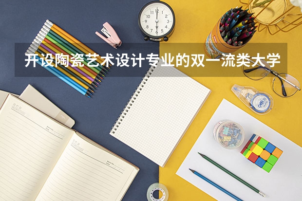 开设陶瓷艺术设计专业的双一流类大学名单