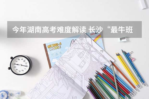 今年湖南高考难度解读 长沙“最牛班主任”再创新纪录 班里32人有望上清华北大