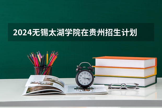 2024无锡太湖学院在贵州招生计划一览表
