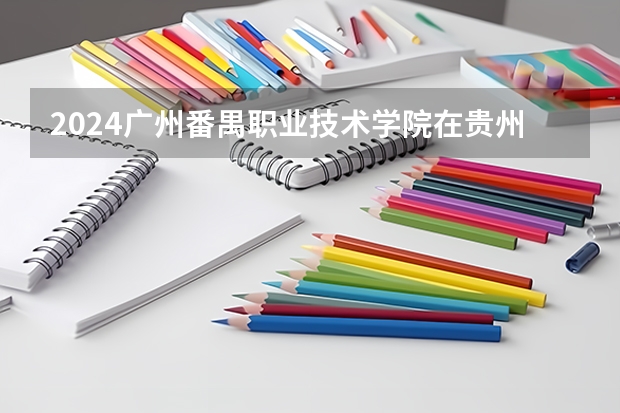 2024广州番禺职业技术学院在贵州招生计划一览表