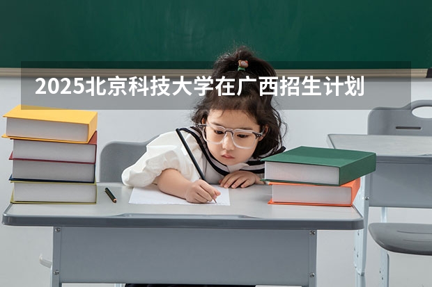2025北京科技大学在广西招生计划预测