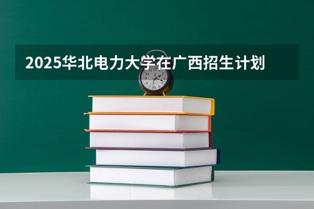 2025华北电力大学在广西招生计划预测