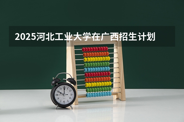 2025河北工业大学在广西招生计划预测