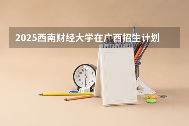 2025西南财经大学在广西招生计划预测