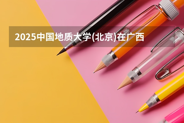 2025中国地质大学(北京)在广西招生计划预测