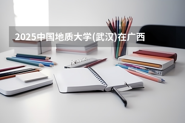 2025中国地质大学(武汉)在广西招生计划预测