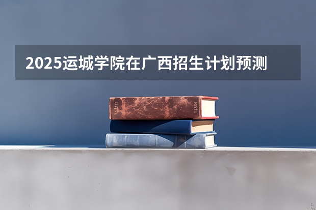 2025运城学院在广西招生计划预测
