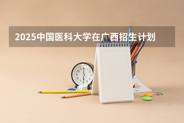 2025中国医科大学在广西招生计划预测