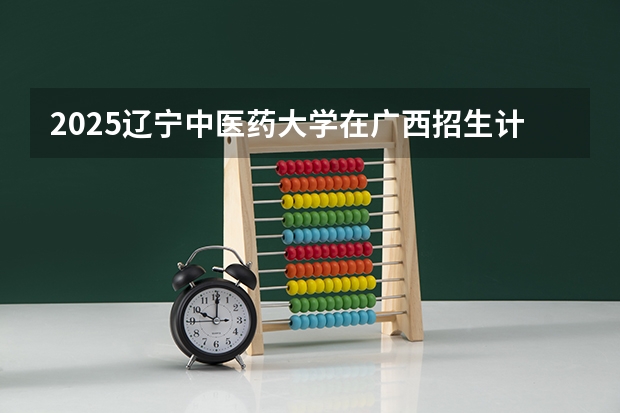 2025辽宁中医药大学在广西招生计划预测