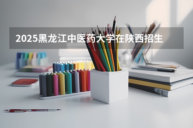 2025黑龙江中医药大学在陕西招生计划预测