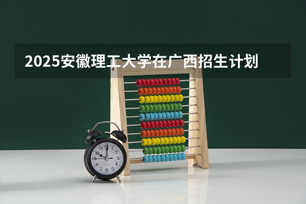 2025安徽理工大学在广西招生计划预测