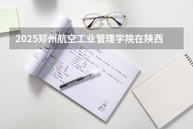 2025郑州航空工业管理学院在陕西招生计划预测