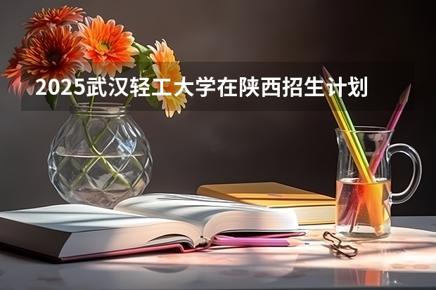 2025武汉轻工大学在陕西招生计划预测