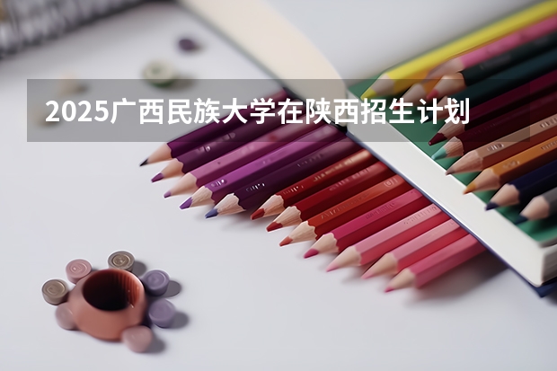 2025广西民族大学在陕西招生计划预测