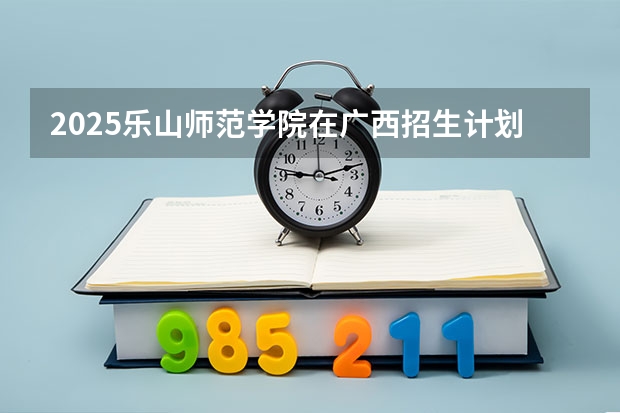 2025乐山师范学院在广西招生计划预测