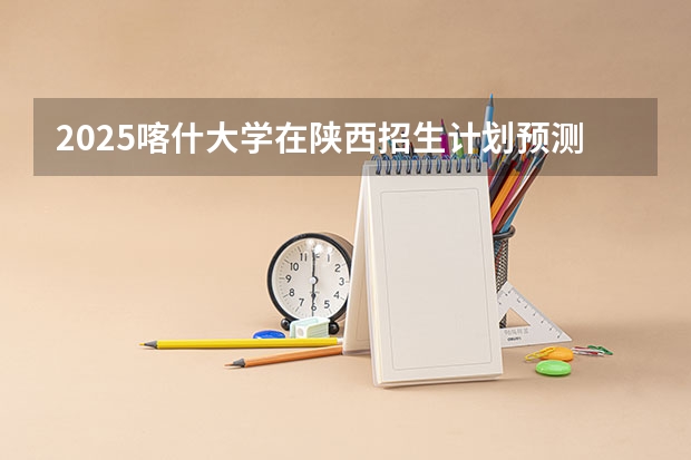 2025喀什大学在陕西招生计划预测