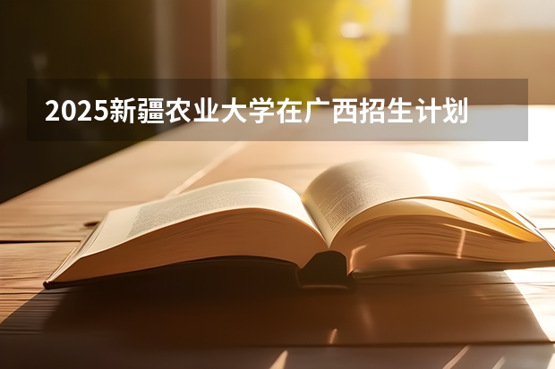 2025新疆农业大学在广西招生计划预测