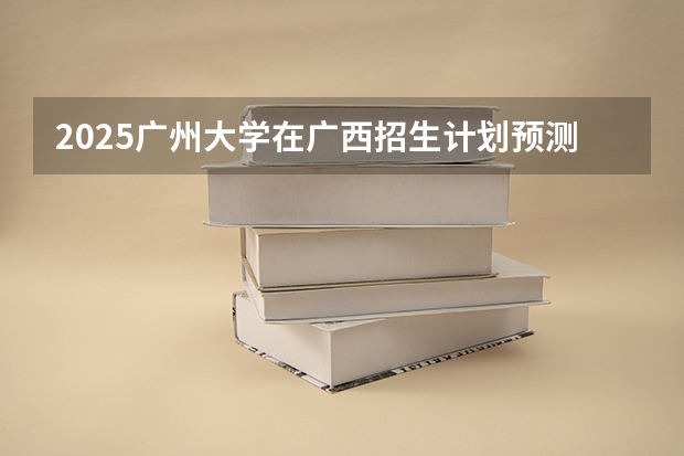 2025广州大学在广西招生计划预测