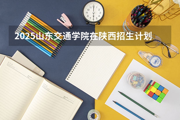 2025山东交通学院在陕西招生计划预测