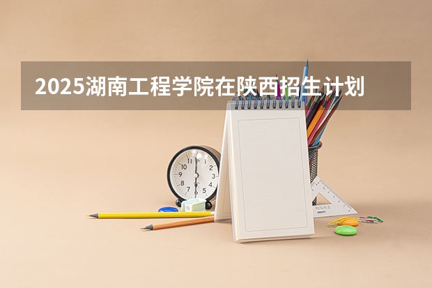 2025湖南工程学院在陕西招生计划预测